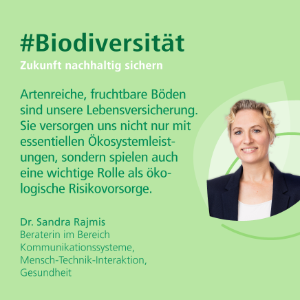 "Artenreiche, fruchtbare Böden sind unsere Lebensversicherung. Sie versorgen und nicht nur mit essentiellen Ökosystemleisteungen, sondern spielen auch eine wichtige Rolle als ökologische Risikovorsorge." Dr. Sandra Rajmis