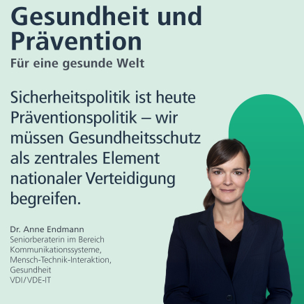 Gesundheit und Prävention: für eine gesunde Welt. "Sicherheitspolitik ist heute Präventionspolitik - wir müssen Gesundheitsschutz als zentrales Element nationales Verteidigung begreifen." Dr. Anne Endmann, Seniorberaterin im Bereich Kommunikationssysteme, Mensch-Technik-Interaktion, Gesundheit
