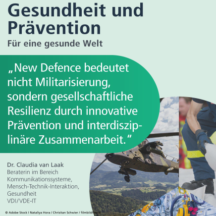 Gesundheit und Prävention: für eine gesunde Welt. "New Defence bedeutet nicht Militarisierung, sondern gesellschaftliche Resilienz durch innovative Prävention und interdisziplinäre Zusammenarbeit." Dr. Claudia van Laak, Beraterin im Bereich Kommunikationssysteme, Mensch-Technik-Interaktion, Gesundheit