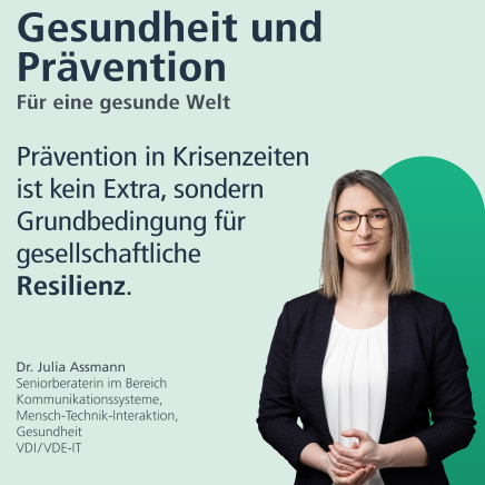 Gesundheit und Prävention: für eine gesunde Welt. "Prävention in Krisenzeiten ist kein Extra, sondern Grundbedingung für gesellschaftliche Resilienz." Dr. Julia Assmann, Seniorberaterin im Bereich Kommunikationssysteme, Mensch-Technik-Interaktion, Gesundheit