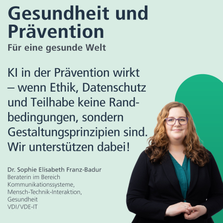Gesundheit und Prävention: für eine gesunde Welt. "KI in der Prävention wirkt - wenn Ethik, Datenschutz und Teilhabe keine Randbedingungen, sondern Gestaltungsprinzipien sind. Wir unterstützen dabei." Dr. Sophie Elisabeth Franz-Badur, Beraterin im Bereich Kommunikationssysteme, Mensch-Technik-Interaktion, Gesundheit